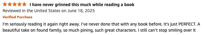 Five star review screenshot titled "I have never grinned this much while reading a book". The review says "I'm seriously reading it again right away. I've never done that with any book before. It's just PERFECT. A beautiful take on found family, so much pining, such great characters. I still can't stop smiling over it.